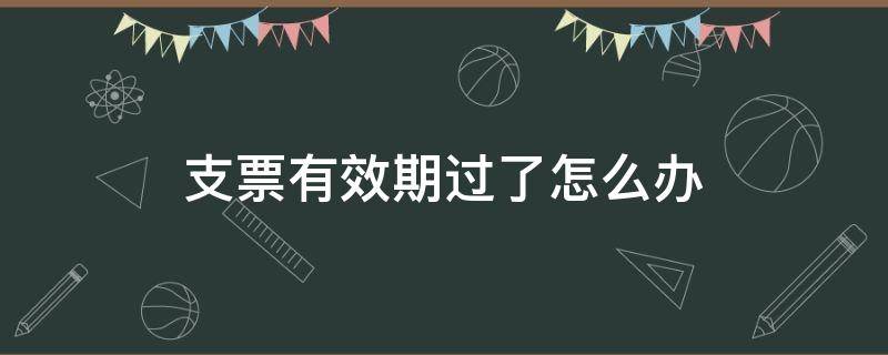 支票有效期过了怎么办（支票过期几天失效）