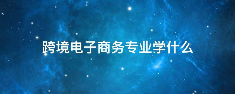 跨境电子商务专业学什么（中专跨境电子商务专业学什么）