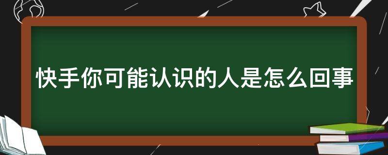 快手你可能认识的人是怎么回事（快手你可能认识的人是怎么回事呢）