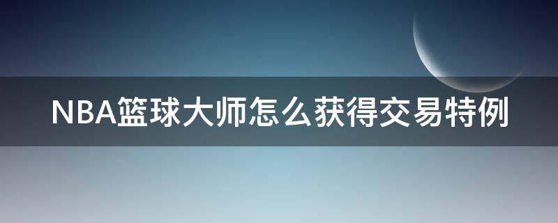 NBA篮球大师怎么获得交易特例（nba什么是交易特例）