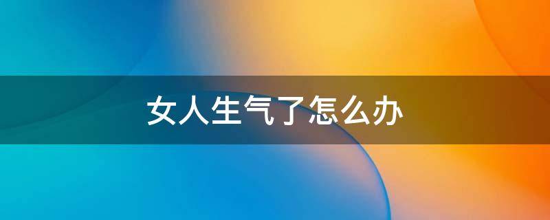 女人生气了怎么办（已婚女人生气了怎么办）