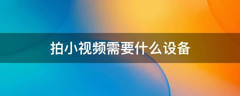 拍小视频需要什么设备（拍小视频需要什么设备大概多少钱）