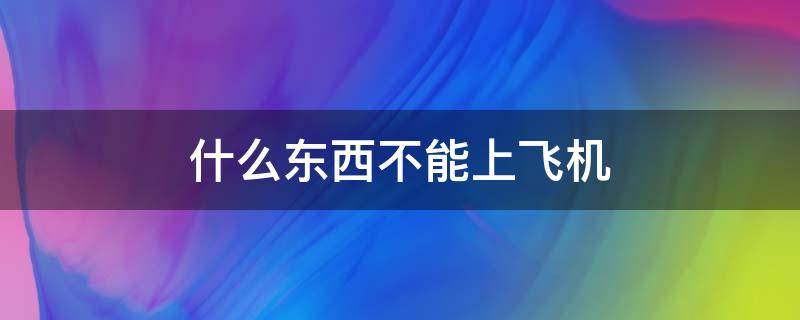 什么东西不能上飞机 什么东西不能上飞机的