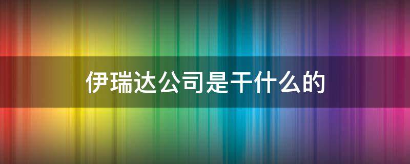 伊瑞达公司是干什么的 伊瑞达公司董事长