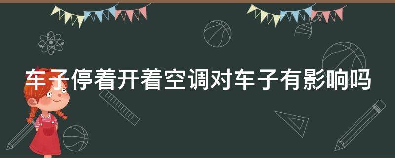 车子停着开着空调对车子有影响吗 停车开空调1小时伤车吗