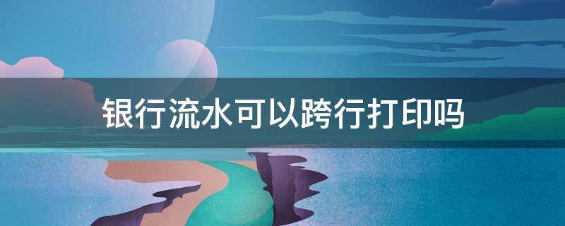 银行流水可以跨行打印吗（跨行能不能打印流水）