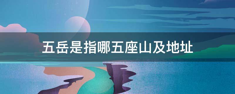 五岳是指哪五座山及地址 五岳是指哪五座山具体位置