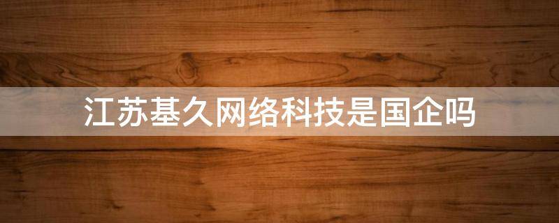 江苏基久网络科技是国企吗 南京基久网络科技有限公司怎么样