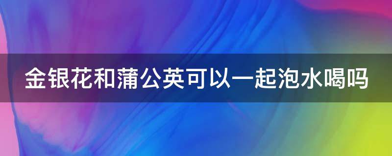 金银花和蒲公英可以一起泡水喝吗（蒲公英泡水喝有什么功效）