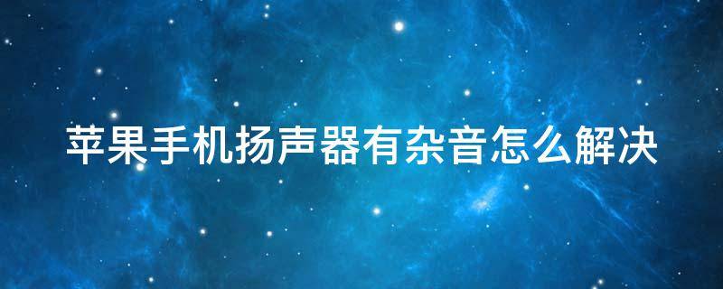 苹果手机扬声器有杂音怎么解决（苹果手机扬声器有杂音怎么解决方法）