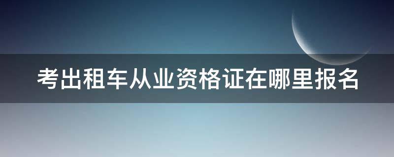 考出租车从业资格证在哪里报名 考出租车从业资格证在哪里报名啊