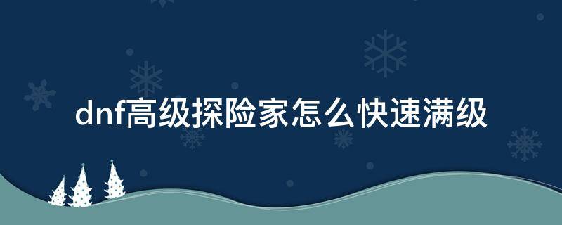 dnf高级探险家怎么快速满级（dnf高级探险家90级以后需要多少经验）