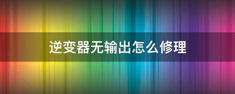 逆变器无输出怎么修理 逆变器没有输出哪里坏了