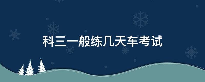 科三一般练几天车考试（科三一般练几天车就能考）