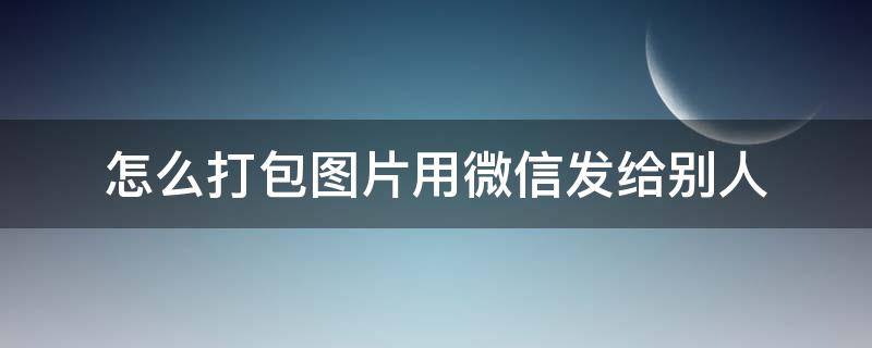 怎么打包图片用微信发给别人（图片如何打包发送微信给别人）