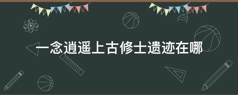 一念逍遥上古修士遗迹在哪 一念逍遥灵界遗迹在哪