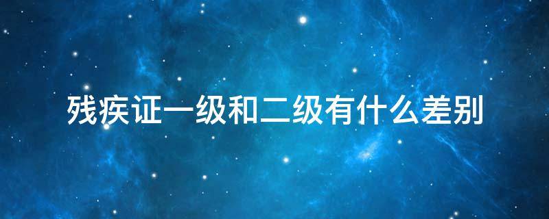 残疾证一级和二级有什么差别（残疾一级和二级有什么区别）