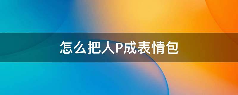 怎么把人P成表情包（如何把人p成表情包）