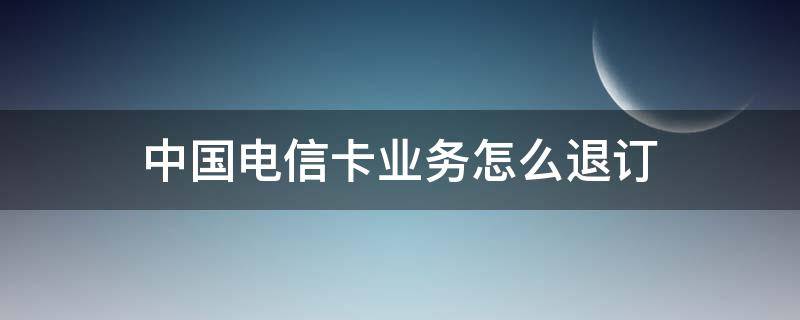 中国电信卡业务怎么退订（电信卡办理的业务如何退订）