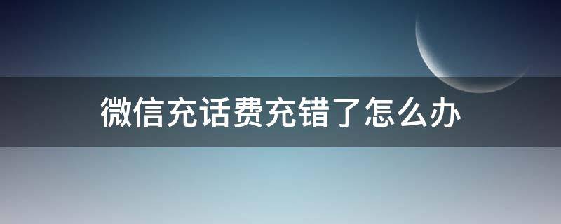 微信充话费充错了怎么办（微信充话费充错了怎么办能退吗）