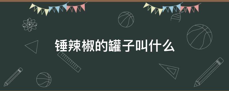 锤辣椒的罐子叫什么 以前打辣椒的罐子叫什么