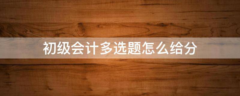 初级会计多选题怎么给分 初级会计多选题少选怎么得分