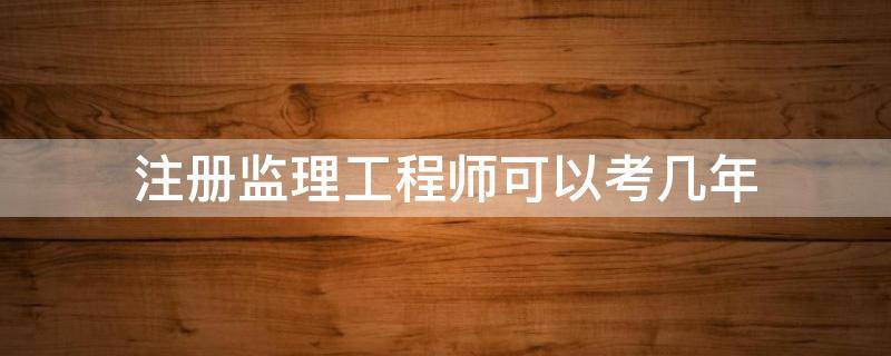 注册监理工程师可以考几年（注册监理工程师本科毕业几年可以考）