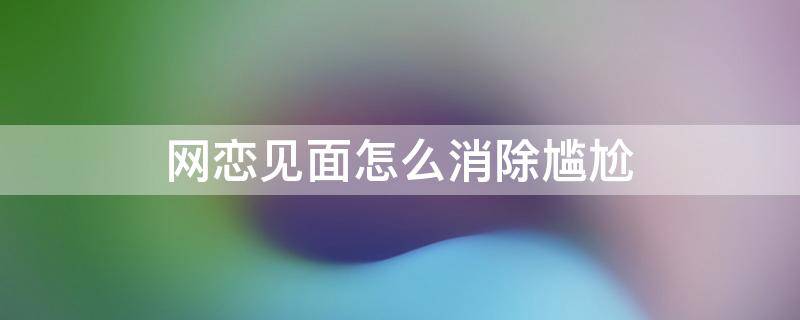 网恋见面怎么消除尴尬 网恋对象见面怎么消除尴尬