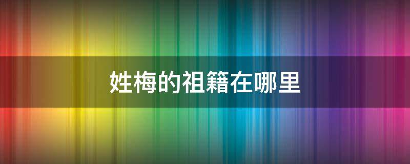 姓梅的祖籍在哪里 梅姓的祖先