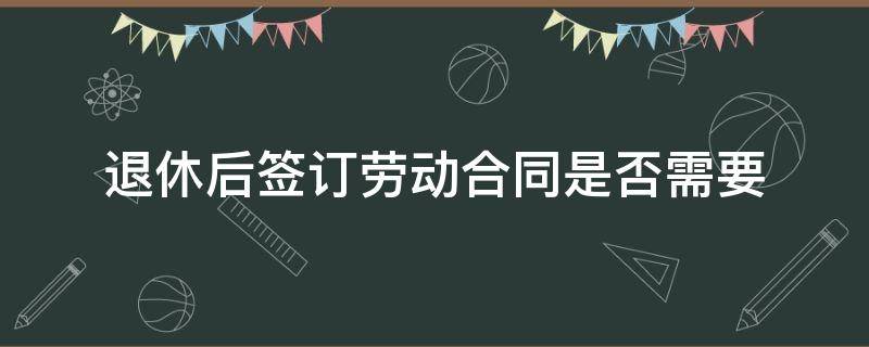 退休后签订劳动合同是否需要 退休时需要劳动合同吗