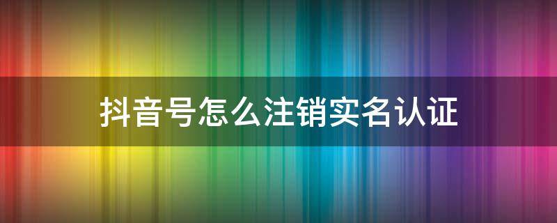 抖音号怎么注销实名认证 抖音号如何注销实名认证