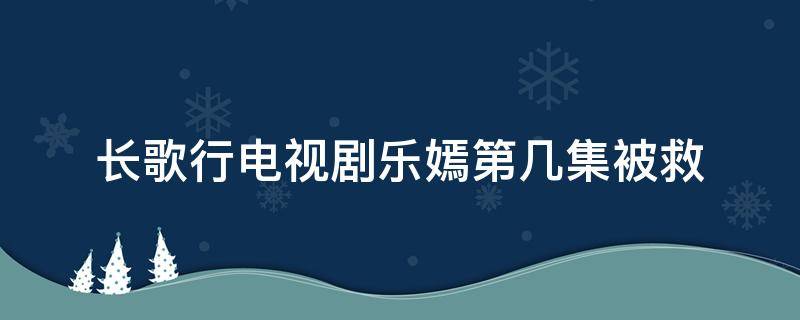 长歌行电视剧乐嫣第几集被救（长歌行乐嫣第几集获救）