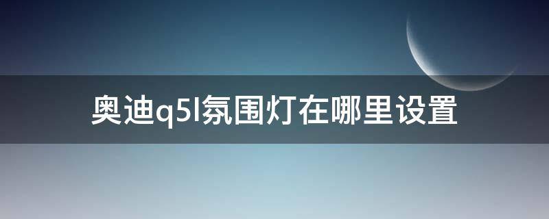 奥迪q5l氛围灯在哪里设置（奥迪Q5L车内氛围灯怎么开）