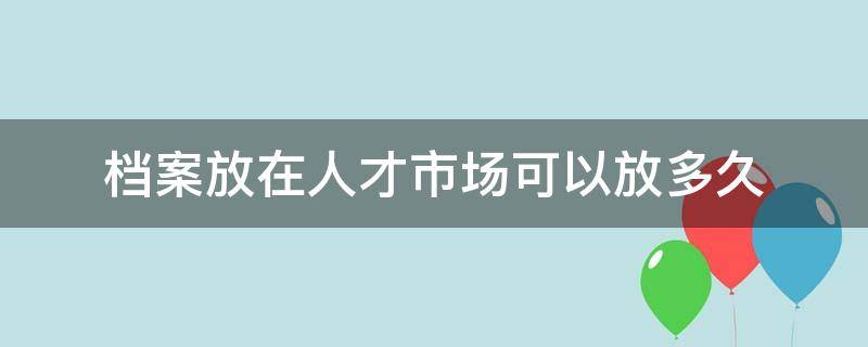 档案放在人才市场可以放多久 档案放在人才市场可以放多久需要收费吗