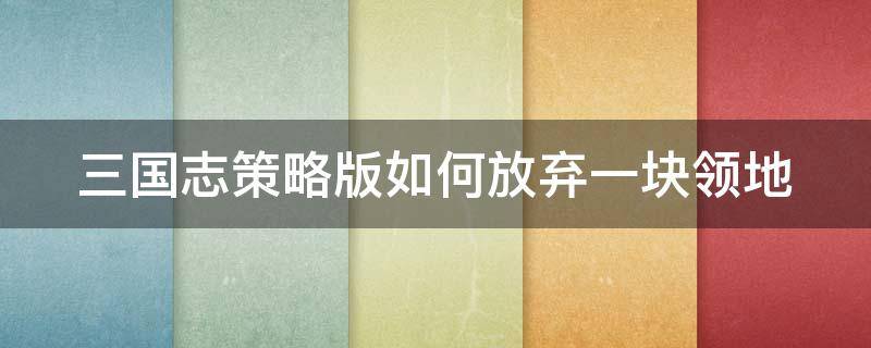 三国志策略版如何放弃一块领地 三国志战略版,放弃领地会扣掉资源吗