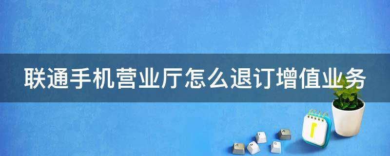 联通手机营业厅怎么退订增值业务（联通用户怎么退订增值业务）