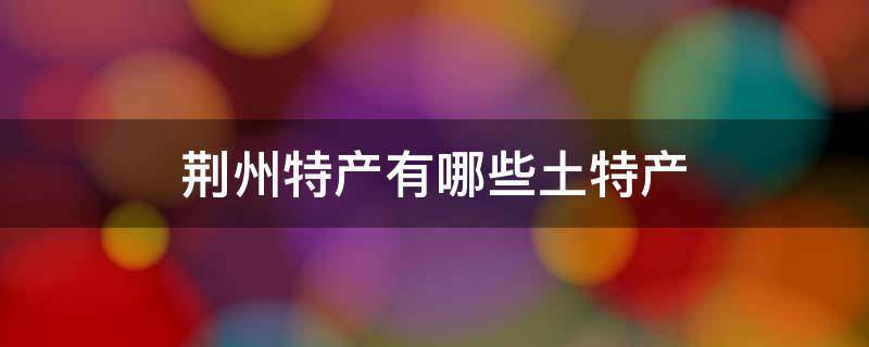 荆州特产有哪些土特产 湖北荆州特产有哪些土特产