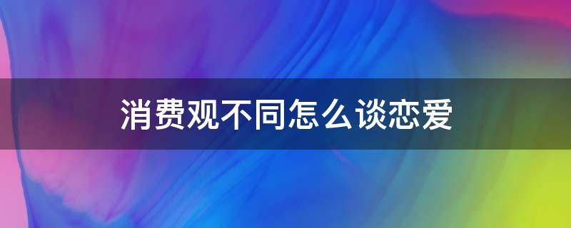 消费观不同怎么谈恋爱（消费观不同怎么谈恋爱txt百度网盘）