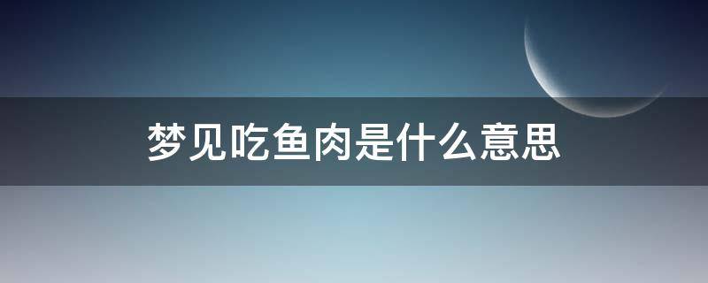 梦见吃鱼肉是什么意思（梦见吃鱼吃肉是什么意思）