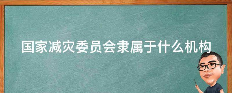 国家减灾委员会隶属于什么机构（国家减灾委员会隶属于什么单位）