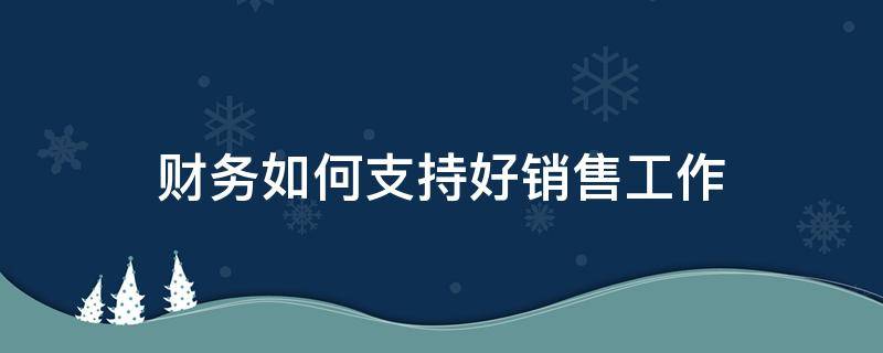 财务如何支持好销售工作 财务对销售的支持