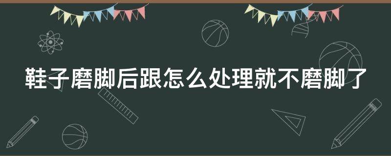 鞋子磨脚后跟怎么处理就不磨脚了（鞋子磨脚后跟是什么原因）