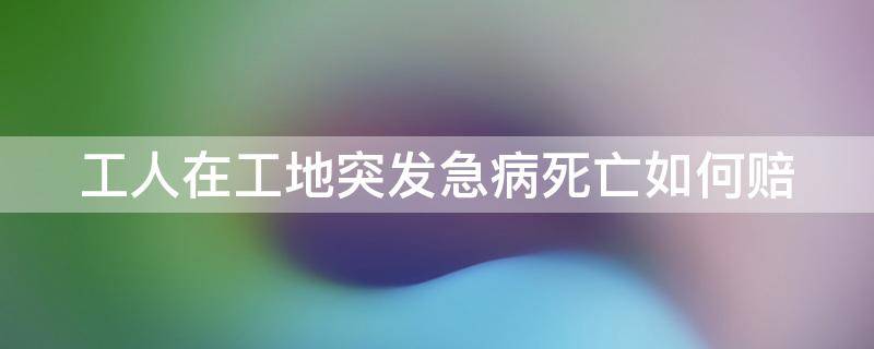 工人在工地突发急病死亡如何赔 人在工地上班突发急病身亡该不该赔偿