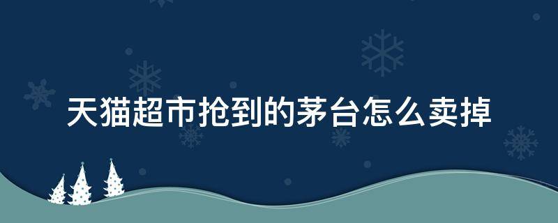 天猫超市抢到的茅台怎么卖掉（天猫超市抢到的茅台怎么卖出去）