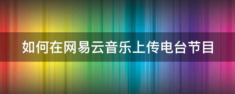 如何在网易云音乐上传电台节目（怎么在网易云上传电台音乐）