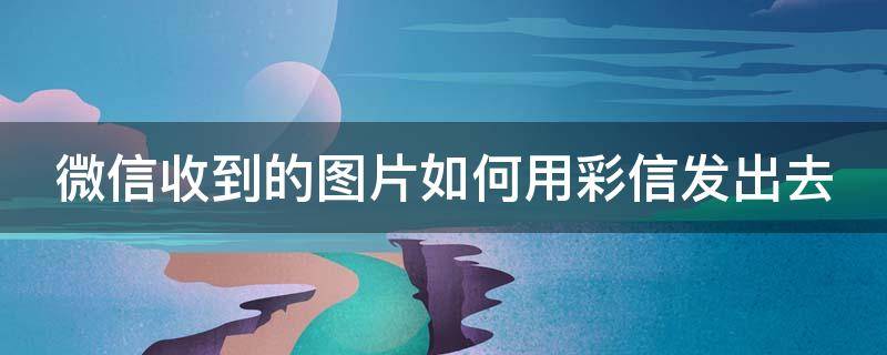 微信收到的图片如何用彩信发出去（微信收到的图片如何用彩信发出去给别人）