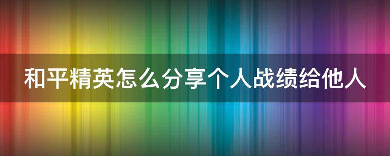 和平精英怎么分享个人战绩给他人 和平精英怎么分享给好友组队