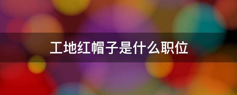 工地红帽子是什么职位（在工地红帽属于什么职位?）