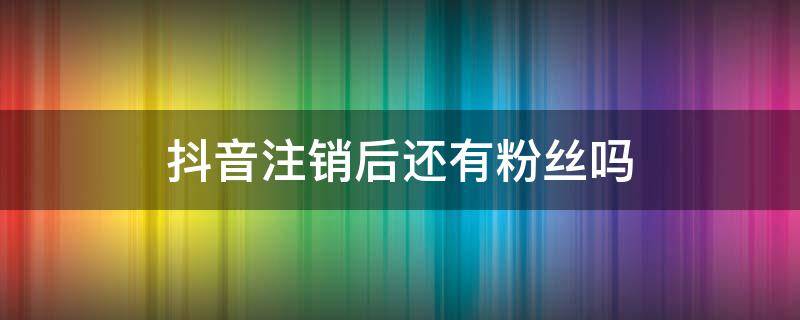 抖音注销后还有粉丝吗（抖音注销后原来的粉丝还在不在）