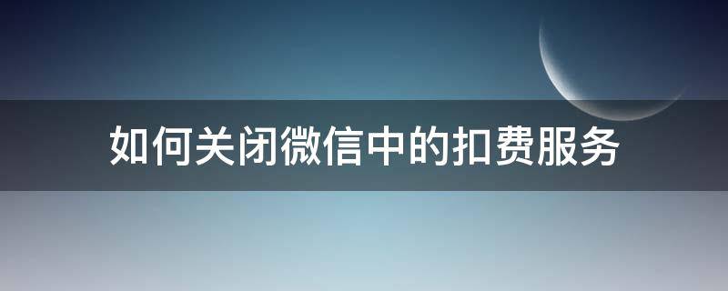 如何关闭微信中的扣费服务（微信上的扣费服务怎么关闭）